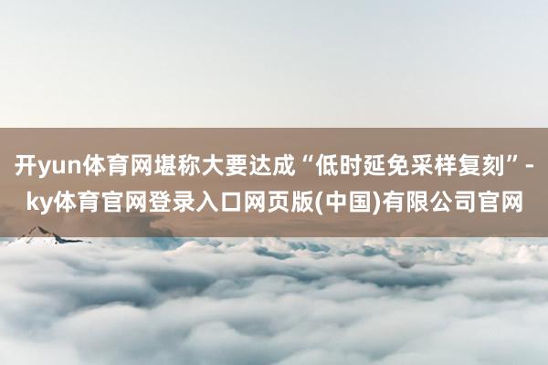 开yun体育网堪称大要达成“低时延免采样复刻”-ky体育官网登录入口网页版(中国)有限公司官网