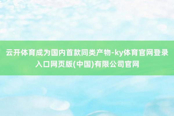 云开体育成为国内首款同类产物-ky体育官网登录入口网页版(中国)有限公司官网