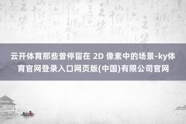云开体育那些曾停留在 2D 像素中的场景-ky体育官网登录入口网页版(中国)有限公司官网