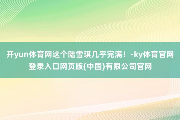 开yun体育网这个陆雪琪几乎完满!-ky体育官网登录入口网页版(中国)有限公司官网