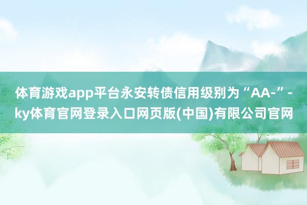 体育游戏app平台永安转债信用级别为“AA-”-ky体育官网登录入口网页版(中国)有限公司官网