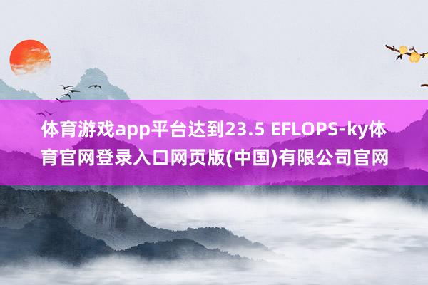 体育游戏app平台达到23.5 EFLOPS-ky体育官网登录入口网页版(中国)有限公司官网