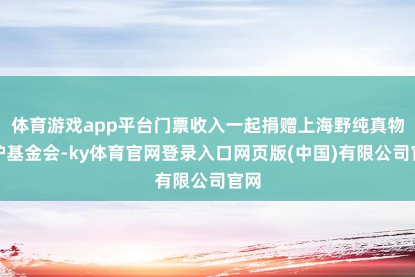体育游戏app平台门票收入一起捐赠上海野纯真物保护基金会-ky体育官网登录入口网页版(中国)有限公司官网