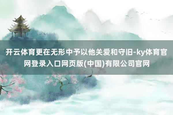 开云体育更在无形中予以他关爱和守旧-ky体育官网登录入口网页版(中国)有限公司官网