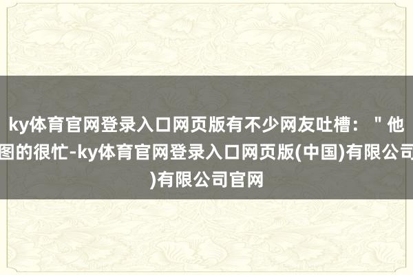 ky体育官网登录入口网页版有不少网友吐槽:"他们修图的很忙-ky体育官网登录入口网页版(中国)有限公司官网