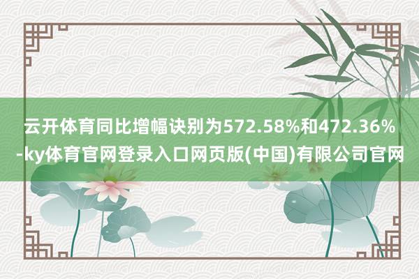 云开体育同比增幅诀别为572.58%和472.36%-ky体育官网登录入口网页版(中国)有限公司官网