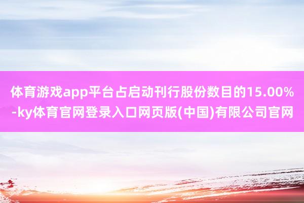 体育游戏app平台占启动刊行股份数目的15.00%-ky体育官网登录入口网页版(中国)有限公司官网