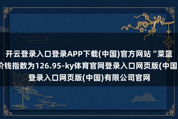开云登录入口登录APP下载(中国)官方网站“菜篮子”居品批发价钱指数为126.95-ky体育官网登录入口网页版(中国)有限公司官网