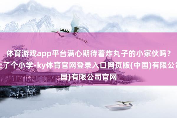 体育游戏app平台满心期待着炸丸子的小家伙吗?若何上了个小学-ky体育官网登录入口网页版(中国)有限公司官网