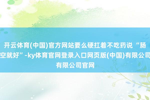 开云体育(中国)官方网站要么硬扛着不吃药说 “肠胃排空就好”-ky体育官网登录入口网页版(中国)有限公司官网