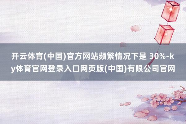 开云体育(中国)官方网站频繁情况下是 30%-ky体育官网登录入口网页版(中国)有限公司官网