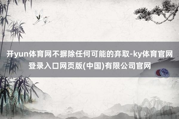 开yun体育网不摒除任何可能的弃取-ky体育官网登录入口网页版(中国)有限公司官网