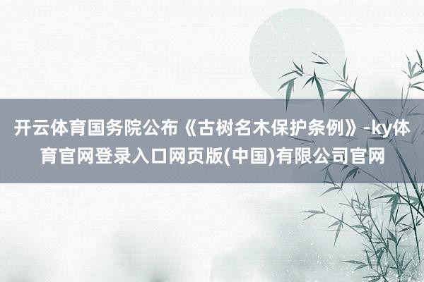开云体育国务院公布《古树名木保护条例》-ky体育官网登录入口网页版(中国)有限公司官网