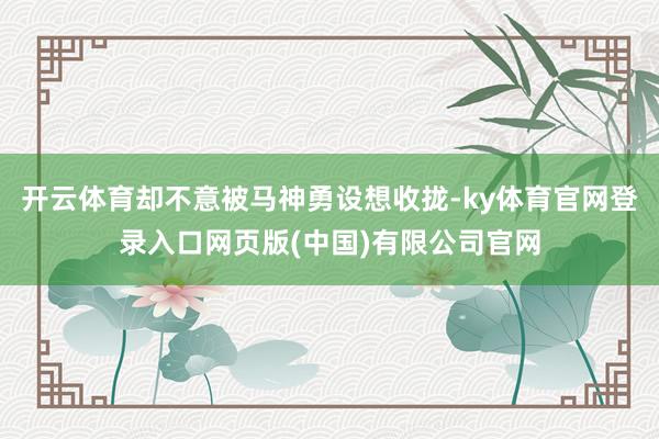 开云体育却不意被马神勇设想收拢-ky体育官网登录入口网页版(中国)有限公司官网