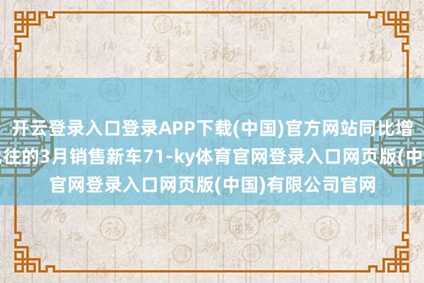 开云登录入口登录APP下载(中国)官方网站同比增长9.6%;刚刚已往的3月销售新车71-ky体育官网登录入口网页版(中国)有限公司官网