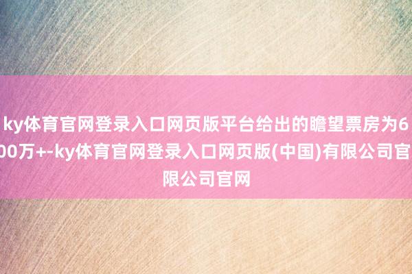 ky体育官网登录入口网页版平台给出的瞻望票房为6700万+-ky体育官网登录入口网页版(中国)有限公司官网