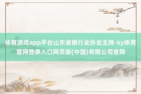 体育游戏app平台山东省银行业协会主持-ky体育官网登录入口网页版(中国)有限公司官网