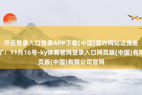 开云登录入口登录APP下载(中国)官方网站这反差也太扎心了!11月16号-ky体育官网登录入口网页版(中国)有限公司官网