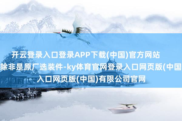 开云登录入口登录APP下载(中国)官方网站 -幸免改装:除非是原厂选装件-ky体育官网登录入口网页版(中国)有限公司官网