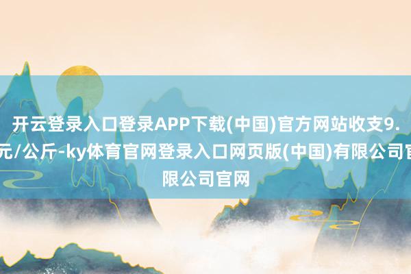 开云登录入口登录APP下载(中国)官方网站收支9.00元/公斤-ky体育官网登录入口网页版(中国)有限公司官网