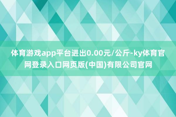 体育游戏app平台进出0.00元/公斤-ky体育官网登录入口网页版(中国)有限公司官网