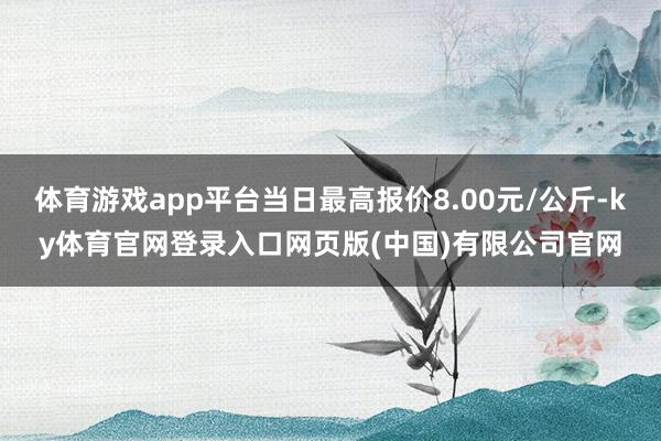 体育游戏app平台当日最高报价8.00元/公斤-ky体育官网登录入口网页版(中国)有限公司官网