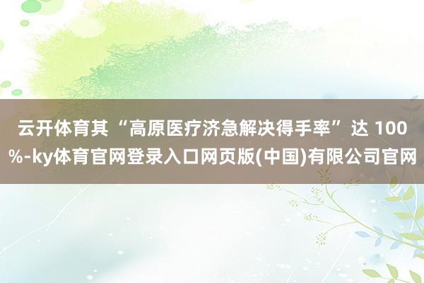 云开体育其 “高原医疗济急解决得手率” 达 100%-ky体育官网登录入口网页版(中国)有限公司官网