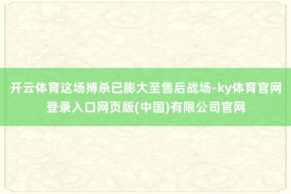 开云体育这场搏杀已膨大至售后战场-ky体育官网登录入口网页版(中国)有限公司官网