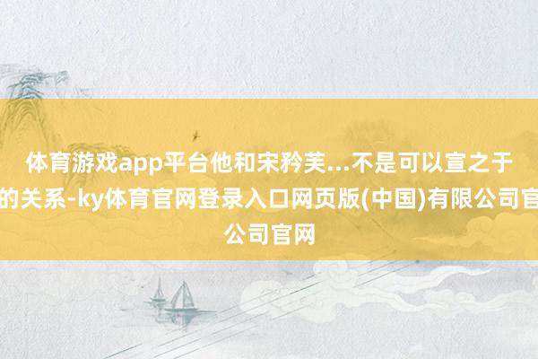 体育游戏app平台他和宋矜芙...不是可以宣之于口的关系-ky体育官网登录入口网页版(中国)有限公司官网