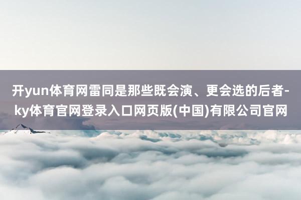 开yun体育网雷同是那些既会演、更会选的后者-ky体育官网登录入口网页版(中国)有限公司官网