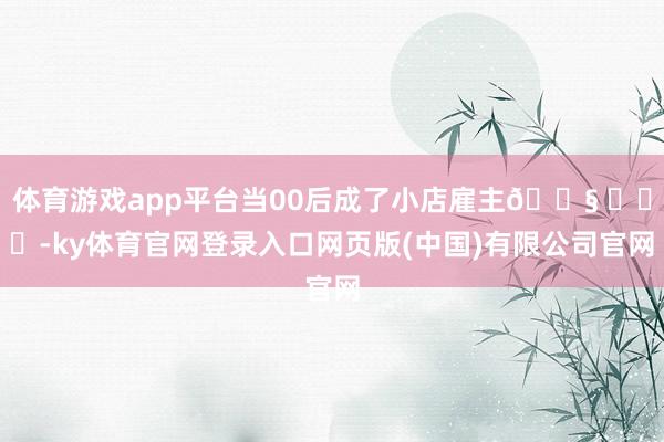 体育游戏app平台当00后成了小店雇主😧 ​​​-ky体育官网登录入口网页版(中国)有限公司官网