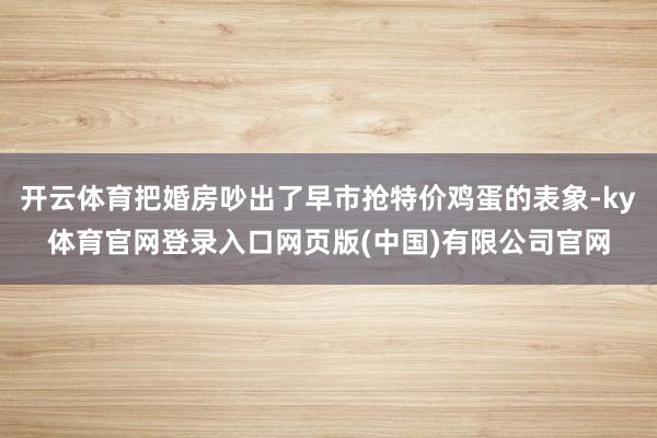 开云体育把婚房吵出了早市抢特价鸡蛋的表象-ky体育官网登录入口网页版(中国)有限公司官网
