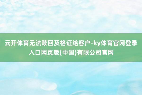 云开体育无法赎回及格证给客户-ky体育官网登录入口网页版(中国)有限公司官网
