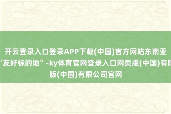 开云登录入口登录APP下载(中国)官方网站东南亚也有不少“友好标的地”-ky体育官网登录入口网页版(中国)有限公司官网