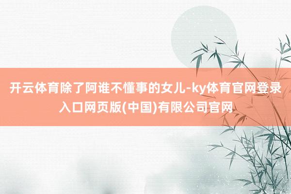 开云体育除了阿谁不懂事的女儿-ky体育官网登录入口网页版(中国)有限公司官网