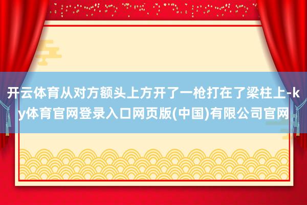 开云体育从对方额头上方开了一枪打在了梁柱上-ky体育官网登录入口网页版(中国)有限公司官网
