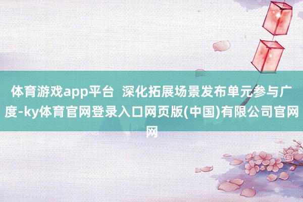体育游戏app平台  深化拓展场景发布单元参与广度-ky体育官网登录入口网页版(中国)有限公司官网