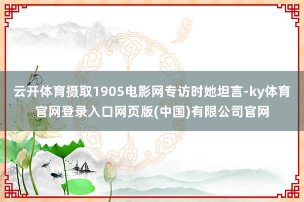 云开体育摄取1905电影网专访时她坦言-ky体育官网登录入口网页版(中国)有限公司官网