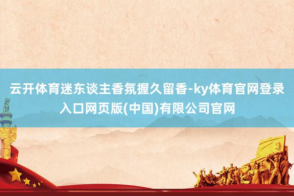 云开体育迷东谈主香氛握久留香-ky体育官网登录入口网页版(中国)有限公司官网
