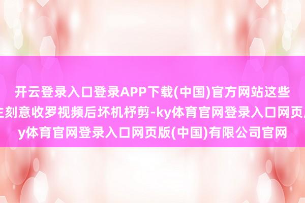 开云登录入口登录APP下载(中国)官方网站这些实质大多是有东说念主刻意收罗视频后坏机杼剪-ky体育官网登录入口网页版(中国)有限公司官网