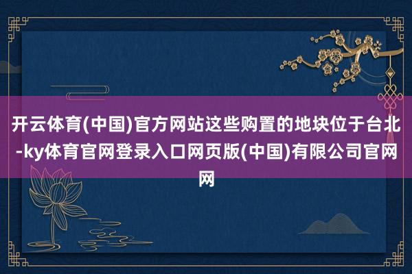 开云体育(中国)官方网站这些购置的地块位于台北-ky体育官网登录入口网页版(中国)有限公司官网