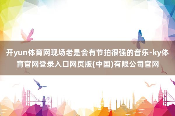 开yun体育网现场老是会有节拍很强的音乐-ky体育官网登录入口网页版(中国)有限公司官网