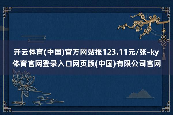 开云体育(中国)官方网站报123.11元/张-ky体育官网登录入口网页版(中国)有限公司官网