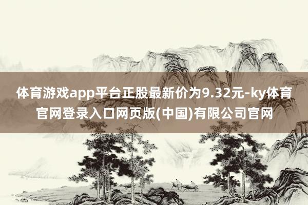 体育游戏app平台正股最新价为9.32元-ky体育官网登录入口网页版(中国)有限公司官网