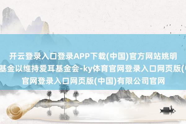 开云登录入口登录APP下载(中国)官方网站姚明曾文牍肖似的慈善基金以维持爱耳基金会-ky体育官网登录入口网页版(中国)有限公司官网