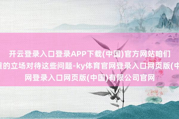 开云登录入口登录APP下载(中国)官方网站咱们应该以感性和尊重的立场对待这些问题-ky体育官网登录入口网页版(中国)有限公司官网