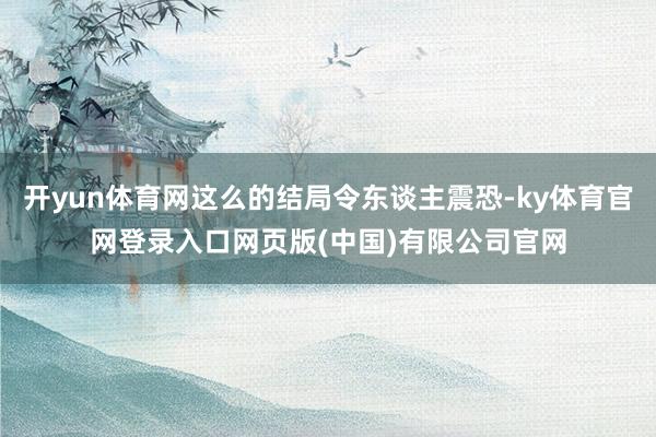 开yun体育网这么的结局令东谈主震恐-ky体育官网登录入口网页版(中国)有限公司官网