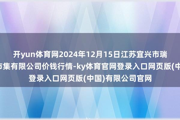 开yun体育网2024年12月15日江苏宜兴市瑞德蔬菜果品批发市集有限公司价钱行情-ky体育官网登录入口网页版(中国)有限公司官网