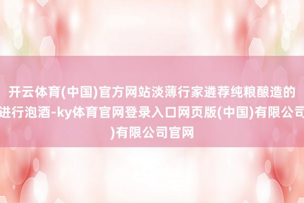 开云体育(中国)官方网站淡薄行家遴荐纯粮酿造的白酒进行泡酒-ky体育官网登录入口网页版(中国)有限公司官网