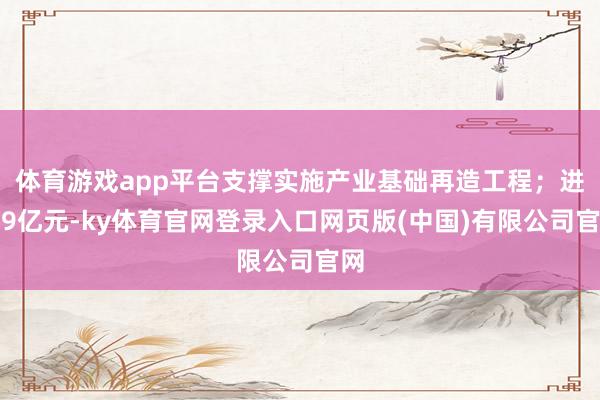 体育游戏app平台支撑实施产业基础再造工程；进入9亿元-ky体育官网登录入口网页版(中国)有限公司官网